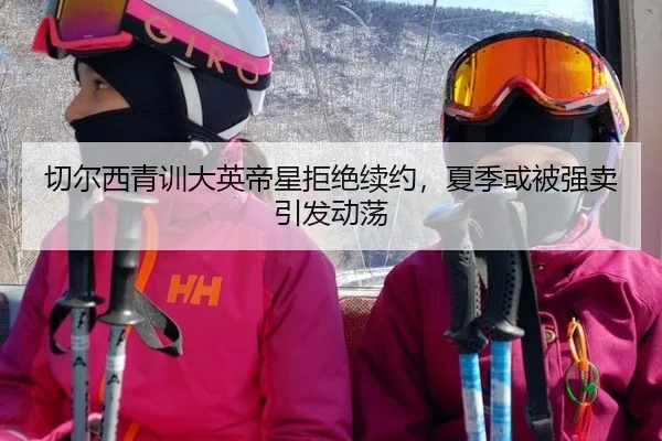 切尔西青训大英帝星拒绝续约，夏季或被强卖引发动荡