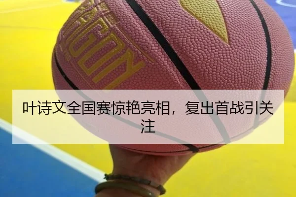 叶诗文全国赛惊艳亮相，复出首战引关注