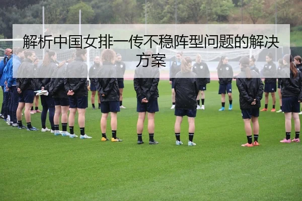 解析中国女排一传不稳阵型问题的解决方案